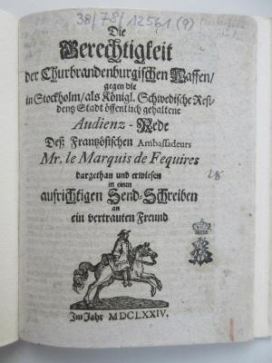 38/78/12561(9) : Die Gerechtigkeit der Churbrandenburgischen Waffen, gegen die in Stockholm, als Königl. Schwedische Residentz Stadt öffentlich gehaltene Audienz-Rede Deß Frantzösischen Ambassadeurs Mr. le Marquis de Fequires dargethan und erwiesen in einen aufrichtigen Send-Schreiben an ein vertrauten Freund im Jahre 1674. (1674)