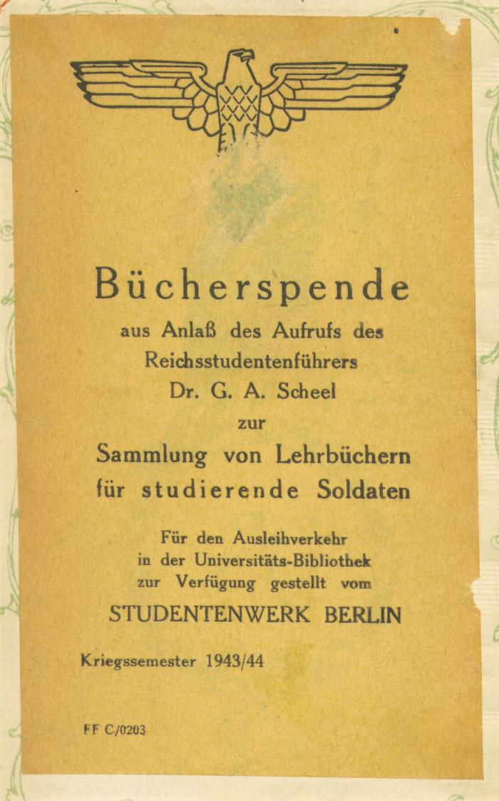 - (Studentenwerk Berlin), Etikett: Exlibris; 'Bücherspende aus Anlaß des Aufrufs des Reichsstudentenführers Dr. G. A. Scheel zur Sammlung von Lehrbüchern für studierende Soldaten. Für den Ausleihverkehr in der Universitätsbibliothek zur Verfügung gestellt vom STUDENTENWERK BERLIN. Kriegssemester 1943/44. FF C/0203'. 