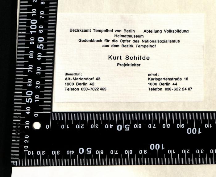 - (Schilde, kurt), Etikett: ; 'Bezirksamt Tempelhof von Berlin Abteilung Volksbildung Heimatmuseum Gedenkbuch für die Opfer des Nationalsozialismus aus dem Bezirk Tempelhof Kurt Schilde Projektleiter dienstlich: Alt-Mariendorf 43 1000 Berlin 42 Telefon 030-7022 465 privat: Karlsgartenstraße 16 1000 Berlin 44 Telefon 030-622 24 07'. 
