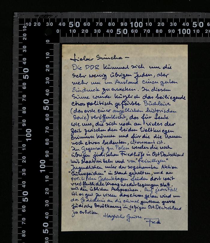 -, Von Hand: Notiz; 'Lieber Sünder 
Die DDR kümmert sich um die sehr wenig übriggebliebenen Juden, aber mehr um im Ausland einen guten Eindruck zu erwecken. In diesem Sinne wurde kürzlich das heißbegehrte etwas politisch gefärbte Buchlein (das erste einer ausgedehnten historischen Serie) veröffentlicht, das für Leute wie uns, die sich doch an vieles der Zeit zwischen den beiden Weltkriegen erinnern können und für die die Namen noch etwas bedeuten, interessant ist.
Herzliche Grüße – Fred'