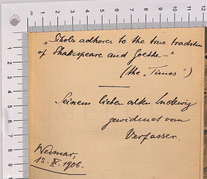 - (Wilhelm, Scholz von), Von Hand: Widmung; 'Scholz adheres to the true tradition of Shakespeare and Goethe" (the "Times") Seinem lieben alten Ludewig [?] gewidmet vom Verfasser Weimar 15.IX.1906'. 
