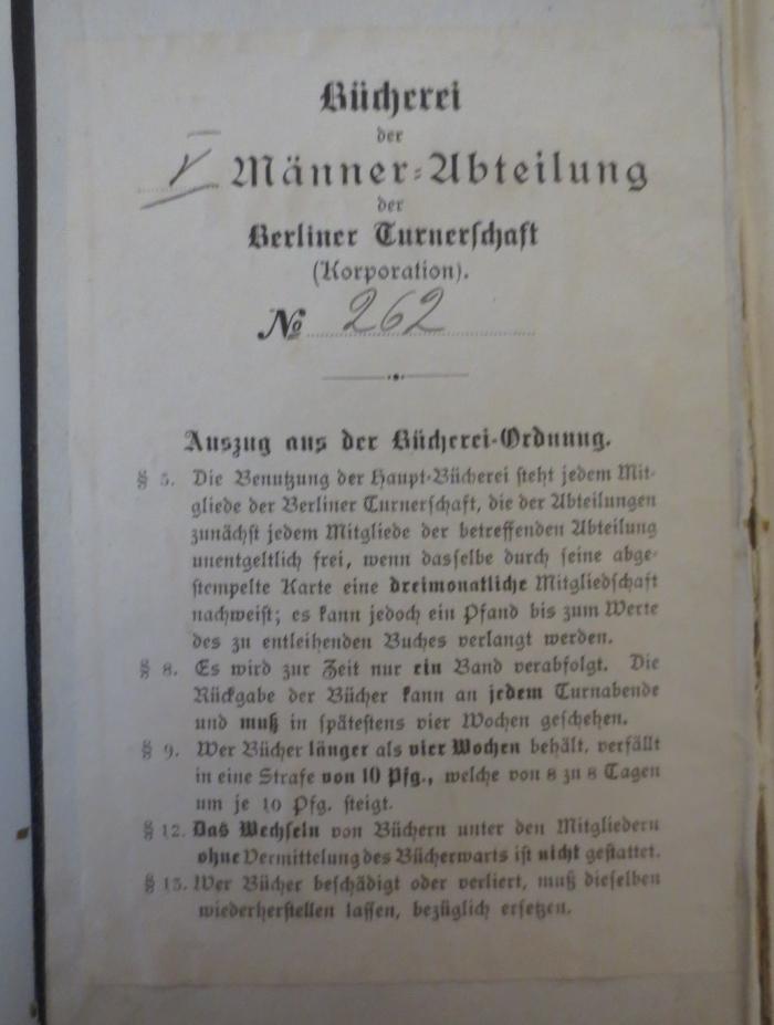 - (Berliner Turnerschaft), Etikett: Berufsangabe/Titel/Branche, Exemplarnummer, Ortsangabe, Signatur; 'Bücherei der V Männer=Abteilung der Berliner Turnerschaft (Korporatiion). No 262. Auszug aus der Bücherei-Ordnung  [...]'. 