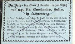 - (Buch-, Kunst- und Musikalienhandlung Br. Fr. Goedsche, Sohn (Schneeberg)), Etikett: Buchhändler; 'Die Buch-Kunst-& Musikalienhandlung von Br. Fr. Goedsche, Sohn in Schneeberg / besorgt Aufträge aus allen Fächern der in- und ausländischen Literatur, des Kunst-, Musikalien- u. Landkartenhandels, auf kaufmännische Drucksachsen, als: Rechnungs-Wechsel-Anweisung- und Frachtbrief-Schemas, Adreß-Visiten- und Musterkarten, Wein- und Waaren-Etiquettes u.s.w. in Buch- Congreve- und Steindruck, und verspricht prompte und billigste Bedienung.'. 