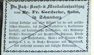 - (Buch-, Kunst- und Musikalienhandlung Br. Fr. Goedsche, Sohn (Schneeberg)), Etikett: Buchhändler; 'Die Buch-Kunst-& Musikalienhandlung von Br. Fr. Goedsche, Sohn in Schneeberg / besorgt Aufträge aus allen Fächern der in- und ausländischen Literatur, des Kunst-, Musikalien- u. Landkartenhandels, auf kaufmännische Drucksachsen, als: Rechnungs-Wechsel-Anweisung- und Frachtbrief-Schemas, Adreß-Visiten- und Musterkarten, Wein- und Waaren-Etiquettes u.s.w. in Buch- Congreve- und Steindruck, und verspricht prompte und billigste Bedienung.'. 