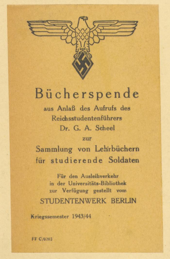 -, Etikett: Exlibris; 'Bücherspende
aus Anlaß des Aufrufs des 
Reichsstudentenführers
Dr. G.A. Scheel
zur
Sammlung von Lehrbüchern
für Studierende Soldaten
für den Ausleihverkehr
in der Universitäts-Bibliothek
zur Verfügung gestellt vom
STUDENTENWERK BERLIN
Kriegssemester 1943/44

FF C/0203'
