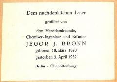 - (Bibliothek N.N.;Bronn, Jegor, I.), Etikett: Exlibris; 'Dem nachdenklichen Leser gestiftet von dem Menschenfreunde, Chemiker-Ingenieur und Erfinder Jegor J. Bronn, geboren 18. März 1870, gestorben 3. April 1932, Berlin - Charlottenburg'.  (Prototyp)