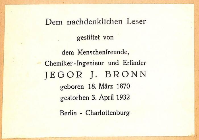 - (Bibliothek N.N.;Bronn, Jegor, I.), Etikett: Exlibris; 'Dem nachdenklichen Leser gestiftet von dem Menschenfreunde, Chemiker-Ingenieur und Erfinder Jegor J. Bronn, geboren 18. März 1870, gestorben 3. April 1932, Berlin - Charlottenburg'.  (Prototyp)