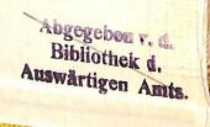 - (Deutsches Reich. Auswärtiges Amt;Bibliothek des Auswärtiges Amtes - Deutsches Reich), Stempel: Name, Besitzwechsel: makuliert, Berufsangabe/Titel/Branche; 'Abgegeben v. d. Bibliothek d. Auswärtigen Amts.'.  (Prototyp)