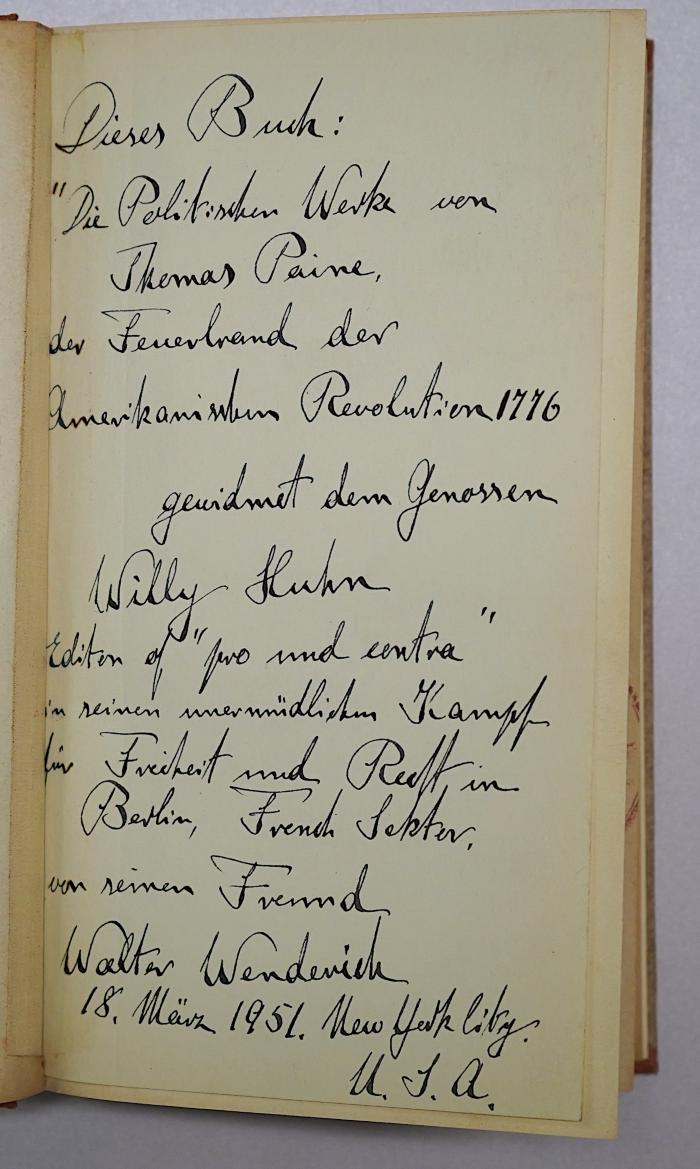 SH 1835-1 : Die politischen Werke von Thomas Paine. 1 (1852);- (Huhn, Willy;Wenderich, Walter), Von Hand: Widmung; 'Dieses Buch: Die politischen Werke von Thomas Paine, der Feuerbrand der Amerikanischen Revolution 1776 gewidmet dem Genossen Willy Huhn
Editor of "pro und contra" in seinem unermüdlichen Kampf für Freiheit und ... in Berlin, French Sektor, von seinem Freund Walter [Wenderich] 18. März 1951. New York City. U.S.A.'. 