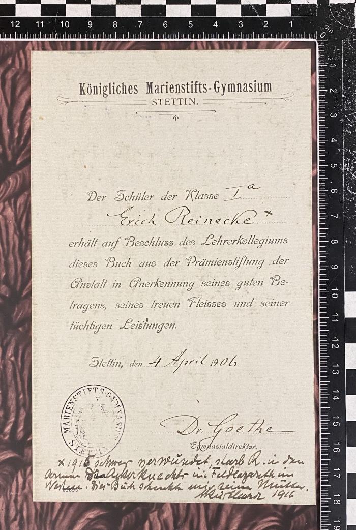 - (Küsthardt, Helfried), Etikett: Exlibris, Besitzwechsel, Annotation; 'Königliches Marienstifts-Gymnasium Stettin Der Schüler der Klasse Ia Erich Reinecke* erhält auf Beschluss des Lehrerkollegiums dieses Buch aus der Prämienstiftung der Anstalt in Anerkennung seines guten Betragens, seines treuen Fleisses und seiner tüchtigen Leistungen. Stettin, den 4 April 1906 Dr. Goethe *1915 schwer verwundet, starb R. in den Armen des Ackerknechts im Feldlazarett im Westen. Dies Buch schenkte mir seine Mutter. M Küsthard 1916'. 