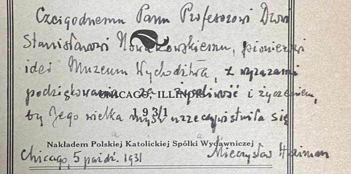 - (Nowakowski, Stanislaw), Von Hand: Widmung; 'Czcigodnemu Panu Profesorowi Drowi Stanisławori Nowakowskiemu, pionierowi  idei Muzeum Wychodźstwa z wyrazami podziękowania za życzliwość i życzeniem, by Jego wielka myśl urzeczywistnila się Chicago 5 paźdi (październik)1931 Mieczysław Haiman'. 