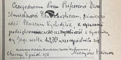 - (Nowakowski, Stanislaw), Von Hand: Widmung; 'Czcigodnemu Panu Profesorowi Drowi Stanisławori Nowakowskiemu, pionierowi  idei Muzeum Wychodźstwa z wyrazami podziękowania za życzliwość i życzeniem, by Jego wielka myśl urzeczywistnila się Chicago 5 paźdi (październik)1931 Mieczysław Haiman'. 