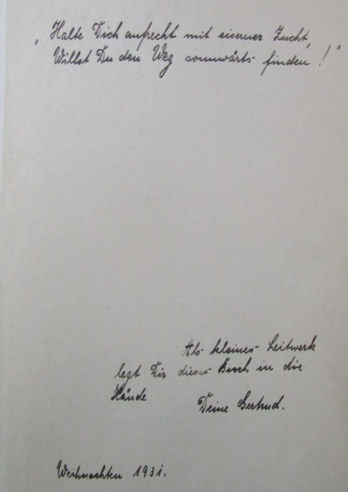 Md 24 3.Ex.: Die Technik des Erfolgs (1931);- (unbekannt;[?], Gertrud), Von Hand: Motto, Widmung, Name, Datum; '"Halte dich aufrecht mit eiserner Zucht,
Willst Du den Weg sonnwärts finden!"

Als kleines Leitwerk legt Dir dieses Buch in die Hände
Deine Gertrud.

Weihnachten 1931.'. 