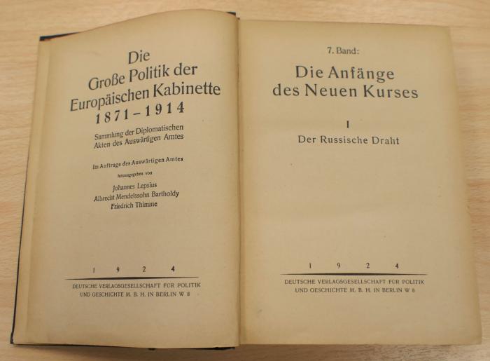 F 158.7,1 : Lepsius, Johannes [Hrsg.] u.a.: Die große Politik der Europäischen Kabinette 1871-1914 : Sammlung der Diplomatischen Akten des Auswärtigen Amtes / im Auftrage des Auswärtigen Amtes herausgegeben von Johannes Lepsius, Albrecht Mendelssohn Bartholdy, Friedrich Thimme
Bd. 7. Die Anfänge des Neuen Kurses ; 1. Der russische Draht. - 2. Aufl.. - Berlin : Dt. Verl.-Ges. für Politik und Geschichte, 1924. - XI, 458 S. (1924)