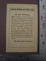 - (Öffentliche Bibliothek und Lesehalle (Berlin)), Etikett: Berufsangabe/Titel/Branche, Name, Ortsangabe; 'Oeffentliche Bibliothek und Lesehalle, Berlin
Zur gefl. Beachtung.
Jeder Besucher der Lesehalle kann die in dem Arbeitszimmer der Bibliothek aufgestellte Nachschlagebibliothek benutzen. die gewünschten Bücher sind jedoch nur durch Vermittlung des Aufsichtsbeamten zu entnehmen; sie dürfen nur im Arbeitszimmer der Bibliothek eingesehen werden und sind sofort nach Benutzung dem Beamten wieder zuzustellen. die Bücher sind sorgfältig zu behandeln, und es dürfen keinerlei Bemerkungen oder Zeichen in dieselben eingetragen werden. Jegliches Durchzeichnen von Karten und Illustrationen ist verboten.
Die Bibliotheks-Verwaltung.'.  (Prototyp)