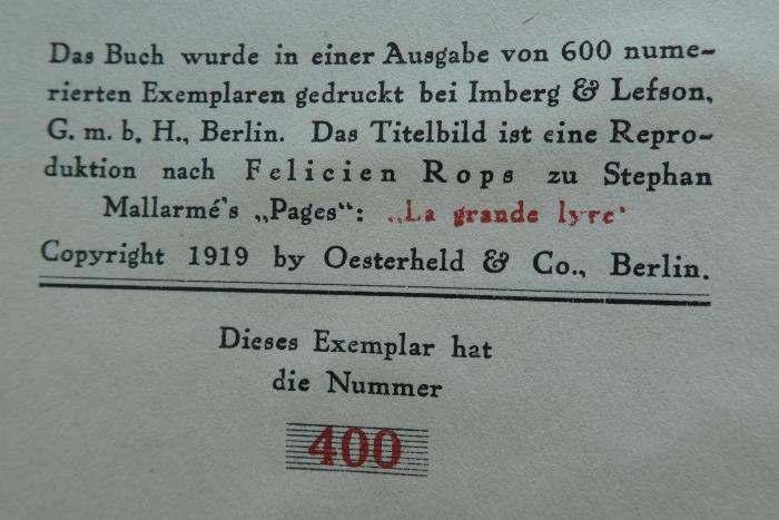 G45II / 816, Stempel: Exemplarnummer; 'Das Buch wurde in einer Ausgabe von 600 numerierten Exemplaren gedruckt bei Imberg & Lefson, G. m. b. H., Berlin. Das Titelbild ist eine Reproduktion nach Felicien Rops zu Stephan Mallarmé's "Pages": "La grande lyre"
Copyright 1919 by Oesterheld & Co., Berlin.
Dieses Exemplar hat die Nummer [400]';Cm 5873: Das grosse Gebet : Neue Gedichte (1919)