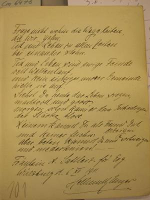 Cm 6473: Gedichte ([1910]);G47 / 1587 (Unger, Hellmuth;Sattler, A.), Von Hand: Autor, Ortsangabe, Datum, Widmung; 'Frage nicht wohin die Wege leiten, die wir gehen, Tod und Leben zu allen Zeiten bei einander stehn. Tod und Leben sind ewige Feinde seit Weltenlauf, und kein einziger unsrer Gemeinde hielte sie auf. Siehst du heute das Leben siegen, machtvoll und gross, morgen schon kann es dem Tode erliegen, der Stärke bloss. Keinem kannst du als Freund dich erzeigen und keines fliehn: aber beten kannst du und schweigen und niederknien! Fräulein A. Sattler z. frd. Erg. Würzburg d. 6. XII 1911. Hellmuth Unger'. 