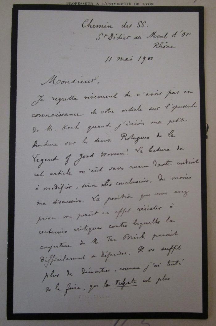  Quel fut le premier composé par Chaucer des Dux Prologues de la Légende des Femmes Exemplaires? (1900);- (Koeppel, Emil;Legouis, Émile), Post: Autor, Name, Ortsangabe, Datum, Notiz; 'Chemin des SS.
St Didier au Mont d'or Rhône
11 mai 1900

Monsieur,

Je regrette [....]

Emile Legouis '. 