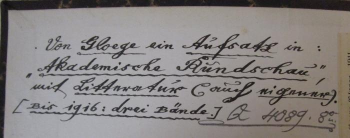 - (unbekannt), Von Hand: Signatur; 'Q H089. 8°u.'. ; Novalis' "Heinrich von Osterdingen" als Ausdruck seiner Persönlichkeit : Eine ästhetisch-psychologische Stiluntersuchung (1911);- (unbekannt), Von Hand: Notiz; 'Von Gloege ein Aufsatz in: "Akademische Rundschau", mit Litteratur (auch eigener). (Bis 1916: drei Bände.)'. 