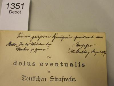  Der dolus eventualis im Deutschen Strafrecht (1899);- (Lademann, Konrad;[?], [?]), Von Hand: Ortsangabe, Motto, Datum, Widmung; 'Seiner gelehrten Schwägerin gewidmet vom Verfasser Alt Landsberg August 1907
Motto: "Ja, das Studium der Weiber ist schwer"'. 