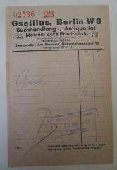 - (Gsellius Buchhandlung und Antiquariat (Berlin)), Papier: Buchhändler, Preis, Datum, Ortsangabe, Nummer; '02536 23
Gsellius, Berlin W 8
Buchhandlung / Antiquariat
Gegr. 1737 Mohren- Ecke Friedrichstr.
(Untergrundbahnhof Mitte)
Fernsprecher 12 76 26
Zweigstelle: Am Roseneck, Hohenzollerndamm 92
Fernsprecher 89 31 95

Ant 6.- 
B
dankend erhalten 
16. Oktober 1942 
Gsellius

Verk.
Umtausch oder Beanstandung ist nur gegen Vorlegung dieses Kassenzettels möglich.
[...]'. 