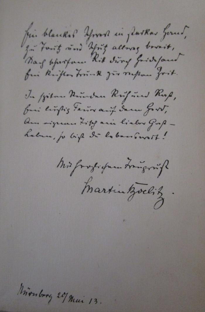 - (Boelitz, Martin), Von Hand: Widmung, Ortsangabe, Name, Datum; 'Ein blankes Schwert in starker Hand,
zu Trutz und Schutz allweg bereit,
Nach [...] Ritt durch Heideland
bei [...] Trunk zur rechten Zeit.

In [...] Runden Ruf und Roß,
bei lustig Faun auf dem [...]
Am eignen Tisch am lieben Gast - 
Leben, so bist du lebenswert!
 
Mit freundlichem Traugruß

Martin Boelitz.
Nürnberg 20/Mai 13.'. ; Lob der Freude : Deutsche Gedichte (o.J.)