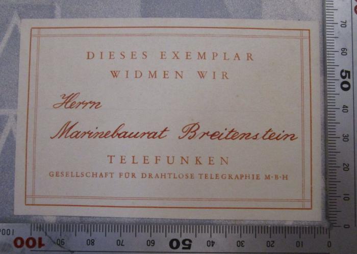 - (Breitenstein, Charles), Etikett: Widmung, Berufsangabe/Titel/Branche, Name; 'Dieses Exemplar Widmen wir Herrn Marinebaurat Breitenstein Telefunken Gesellschaft für Drahtlose Telegraphie M.B.H.'.  (Prototyp); 25 Jahre Telefunken : Festschrift der Telefunken-Gesellschaft 1903 - 1928 ([1928])