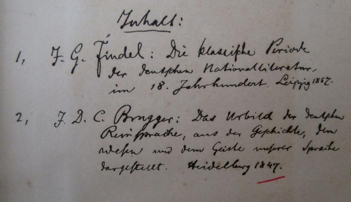  Die classische Periode der deutschen Nationalliteratur im achtzehnten Jahrhundert. / Das Urbild der deutschen Reinsprache aus der Geschichte, dem Wesen und dem Geiste unserer Sprache dargestellt. (1857 / 1847);- (unbekannt), Von Hand: Notiz; 'Inhalt: 1. J. G. Findel: Die klassische Periode der deutschen Nationalliteratur, im 18. Jahrhuindert. Leipzig 1867.
2. J.D.C. Brugger: Das Urbild der deutschen Reinsprache, aus der Geschichte, dem Wesen und dem Geiste unserer Sprache dargestellt. Heidelberg 1847.'. 