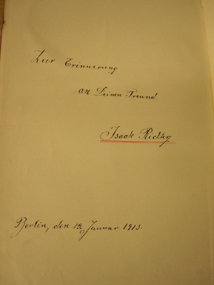  Der Stein der Weisen : Unterhaltung und Belehrung aus allen Gebieten des Wissens ([1904]);- (Richter, Isaak;Reich, B.[?]), Von Hand: Name, Ortsangabe, Datum, Widmung; 'Zur Erinnerung an deinen Freund
Isaak Richter
Berlin, den 19. Januar 1913'. 
