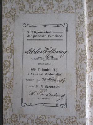 - (Gappe, Adele), Etikett: Name, Ortsangabe, Datum, Widmung; 'V. Religionsschule der jüdischen Gemeinde. Adele Hoffnung Schülerin der IIIb Klasse erhält diese Prämie für Fleiss und Wohlverhalten. Berlin, den 30. März 1914 Rabb. Dr. M. Warschauer, Dirigent. B. Traubenberg Klassenlehrer'. 