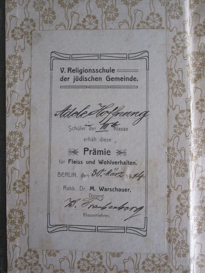 - (Gappe, Adele), Etikett: Name, Ortsangabe, Datum, Widmung; 'V. Religionsschule der jüdischen Gemeinde. Adele Hoffnung Schülerin der IIIb Klasse erhält diese Prämie für Fleiss und Wohlverhalten. Berlin, den 30. März 1914 Rabb. Dr. M. Warschauer, Dirigent. B. Traubenberg Klassenlehrer'. 