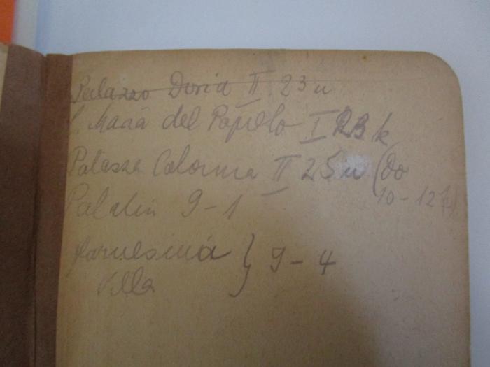Bi 831 h: Rom und Umgebung (1929);J / 15 (unbekannt), Von Hand: Ortsangabe, Notiz; 'Palazzo Doria II. 23 u
S. Maria del Popolo I 23 k
Palazzo Colonna II 25 u (Do 10 - 12 1/2)
Palatin 9 - 1
farnesina Villa } 9 - 4'. 