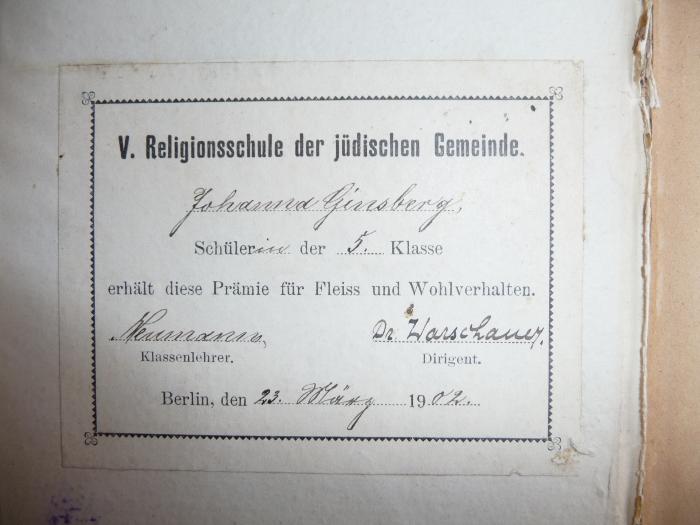 - (Ginsberg, Johanna), Etikett: Widmung; 'V. Religionsschule der jüdischen Gemeinde: Johanna Ginsberg, Schülerin der 5. Klasse erhält diese Prämie für Fleiss und Wohlverhalten. 
Neumann (Klassenlehrer), Dr. Warschauer (Dirigent), Berlin, 23. März 1902.'. 