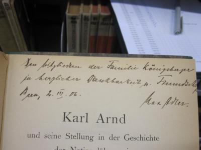 Gd 412: Karl Arndt und seine Stellung in der Geschichte der Nationalökonomie : Ein Beitrag zur Theorie der deutschen Freihandelsbewegung im XIX. Jahrhundert (1906);G45 / 1494 (Königsberger, Dorothea;Königsberger, [?];Adler, Max), Von Hand: Name, Ortsangabe, Autogramm, Datum, Widmung; 'Den Mitgliedern der familie Königsberger in herzlicher Dankbarkeit u. Freundscha[...]
Bern, 2. III. 06.
Max Adler'. 