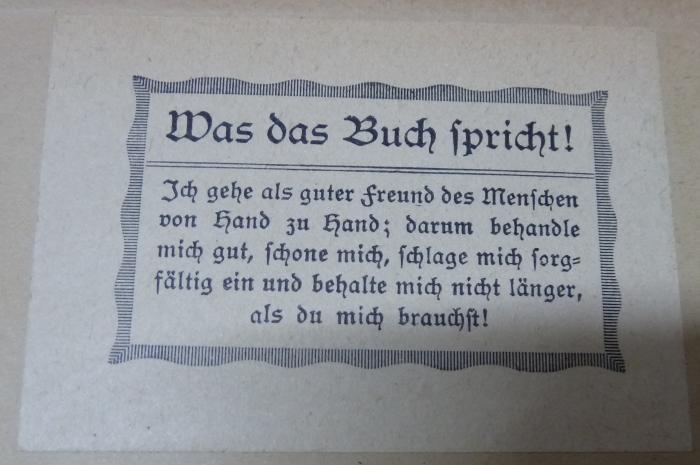 XV 14299 i: Die Arbeitskunde. Ein Vorschlag zur Vereinheitlichung der Naturlehre, Chemie, Steinkunde, Kultur- und Gewerbekunde usw. (1922);G46 / 2504 (unbekannt), Etikett: Motto; 'Was das Buch spricht!
Ich gehe als guter Freund des Menschen von Hand zu Hand; darum behandle mich gut, schone mich, schlage mich sorgfältig ein und behalte mich nicht länger, als du mich brauchst!'.  (Prototyp)