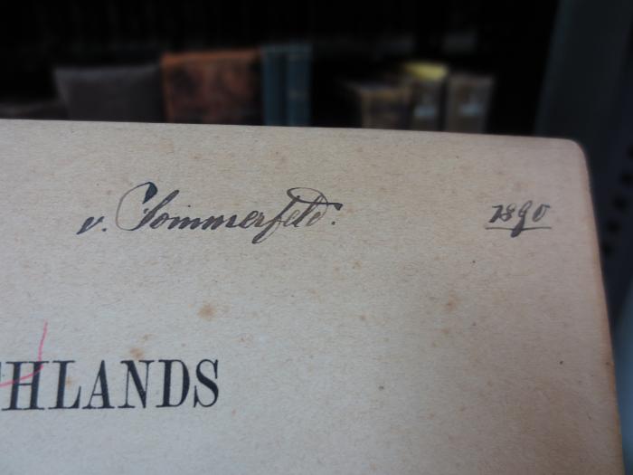 I 8127 e, 1.2, 2. Ex.: Deutschlands Geschichtsquellen im Mittelalter bis zur Mitte des 13. Jahrhunderts. Band 1 (1885);G45II / 1426 (Sommerfeld, [?] von), Von Hand: Name, Autogramm, Datum; 'v. Sommerfeld.
1890'. 