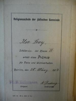 - (Levy, Ilse), Etikett: Widmung; 'Religionsschule der jüdischen Gemeinde. Ilse Levy, Schülerin der Klasse VI, erhält diese Prämie für Fleiss und Wohlverhalten. Berlin, den 28. März 1914. Dr. B. Kellermann (Dirigent). A. Budwig (Ordinarius).'. 