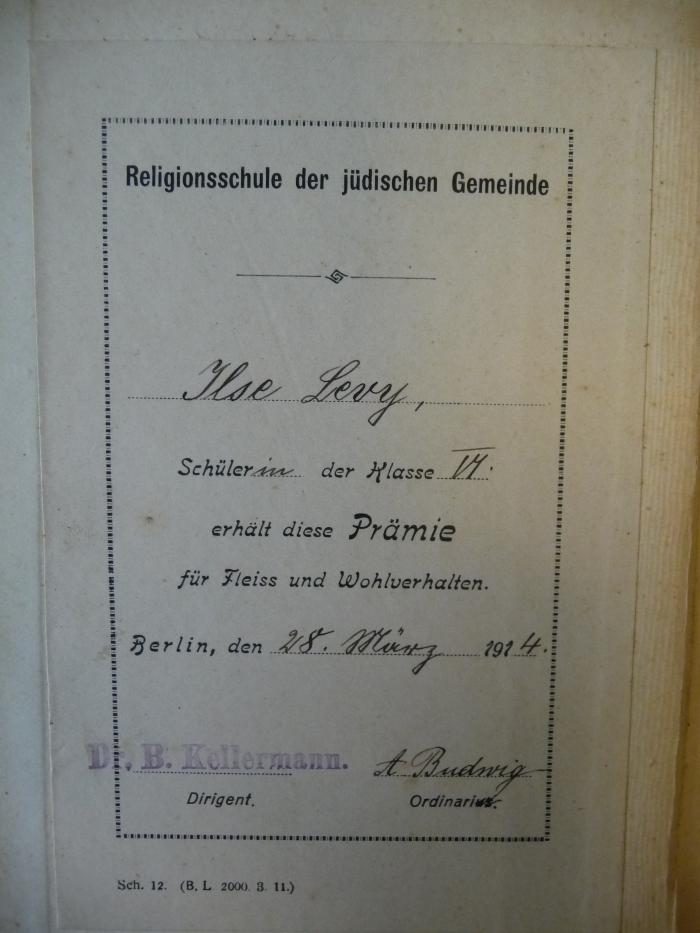 - (Levy, Ilse), Etikett: Widmung; 'Religionsschule der jüdischen Gemeinde. Ilse Levy, Schülerin der Klasse VI, erhält diese Prämie für Fleiss und Wohlverhalten. Berlin, den 28. März 1914. Dr. B. Kellermann (Dirigent). A. Budwig (Ordinarius).'. 
