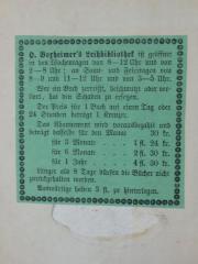 - (H. Boxheimer's Leihbibliothek), Etikett: Name, Buchhändler, Berufsangabe/Titel/Branche; 'H. Boxheimer´s Leihbibliothek ist geöffnet in den Wochentagen von 8-12 Uhr und von 2.8 Uhr; an Sonn- und Feiertagen von 8-9 und 11-12 Uhr und von 3-5 Uhr. Wer ein Buch zerreißt, beschmutzt oder verliert, hat den Schaden zu ersetzen. Der Preis für 1 Buch auf einen Tag oder 24 Stunden beträgt 1 Kreuzer. Das Abonnement wird vorausbezahlt und beträgt dasselbe für den Monat 30kr.
für 3 Monate ... 1fl. 24 kr.
für 6 Monate ... 2fl. 30 kr.
für 1 Jahr ....     4fl. 30kr.
Länger als 8 Tage dürfen die Bücher nicht zurückgehalten werden.
Auswärtige haben 3 fl. zu hinterlegen.'.  (Prototyp)