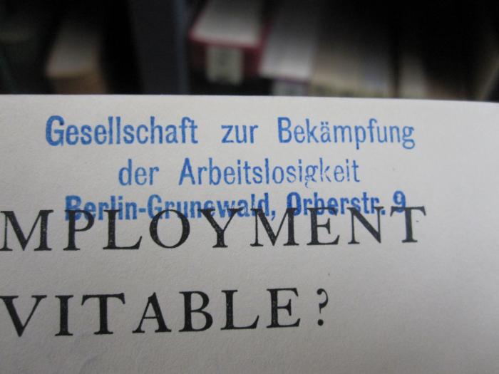 Ff 330 1925;MB 1,35,2/I-A ; ;: Is Unemployment Inevitable? An Analysys and a Forecast : A Continuation of the Investigations Embodied in "The Third Winter of Unemployment," Published in 1923 (1925);G57 / 2447 (Gesellschaft zur Bekämpfung der Arbeitslosigkeit), Stempel: Name, Ortsangabe; 'Gesellschaft zur Bekämpfung der Arbeitslosigkeit
Berlin-Grunewald, Orberstr. 9'. 