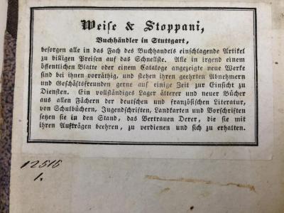 - (Weise &amp; Stoppani (Stuttgart)), Etikett: Buchhändler, Name, Ortsangabe; 'Weise &amp; Stoppani, Buchhändler in Stuttgart, besorgen alle in das Fach des Buchhandels einschlagende Artikel zu billigen Preisen auf das Schnellste. Alle in irgend einem öffentlichen Blatte oder einem Cataloge angezeigte neue Werke sind bei ihnen vorräthig, und stehen ihren geehrten Abnehmern und Geschäftsfreunden gerne auf einige Zeit zur Einsicht zu Diensten. Ein vollständiges Lager älterer und neuerer Bücher aus allen Fächern der deutschen und französischen Literatur, von Schulbüchern, Jugendschriften, Landkarten und Vorschriften setzen sie in den Stand, das Vertrauen Derer, die sie mit ihren Aufträgen beehren, zu verdienen und sich zu erhalten.'.  (Prototyp)