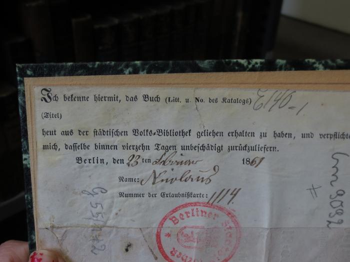 Cm  9092: Hobelspahn : aus der fünften Hauptversammlung des Gustav-Adolph-Vereins zu Berlin im Jahre 1846 : Ein religiöses Schauspiel (1846);- (Nicolaus, [?]), Etikett: Name, Ortsangabe, Datum, Notiz; 'Ich bekenne hiermit, das Buch (Litt. u. No. des Katalogs) E140-1 (Titel) heut aus der städtischen Volks-Bibliothek geliehen erhalten zu haben, und verpflichte mich, dasselbe binnen vierzehn Tagen unbeschädigt zurückzuliefern.
Berlin, den 23ten Februar 1861
Name: Nicolaus
Nummer der Erlaubnißkarte: 1114.'. 