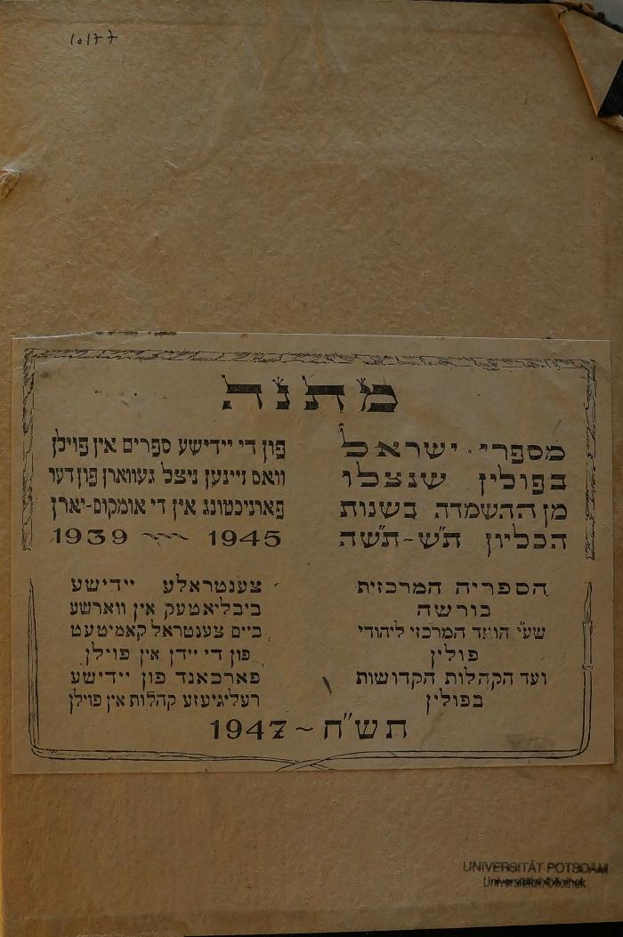 02A.019619 : ספר מגיד משרים : על מס׳ שבת 

 (1937);- (Jiddische Zentralbibliothek Warschau), Papier: Name, Ortsangabe, Datum, Widmung; 'מתנה

מספרי ישראל
בפולין שנצלו
מן ההשמדה בשנות
הכליון ת׳׳ש תש׳׳ה

פון די יידישע ספרים אין פולין
וואס זיינען ניצל געווארן פון דער
פארניכטונג אין די אומקום יארן
1939 - 1945

הספריה המרכזית
בורשח
שע׳׳י הועד המרכזי ליהודי
פולין
ועד הקהלות הקדושות
בפולין

צענטראלע יידישע
ביבליאטעק אין ווארשע
ביים צענטראל קאמיטעט
פון די יידן אין פולין
פארכאנד פון יידישע
רעיגיעזע קהלות אין פולין
תש׳׳ח - 1947

'. 