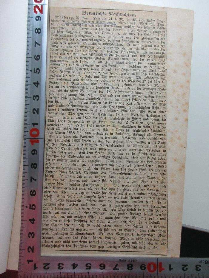 - (Lange, Friedrich Albert ), Papier: Autor, Datum; 'Vermischte Nachrichten
Marburg, 21. Nov. Dem am 21. d. M. im 48. Lebensjahre hingeschiedenen Professor Friedrich Albert Lange widmet das "Marburger Tageblatt einen Nachruf voll wärmster Anerkennung, welchem wir folgende Stelle entnehmen: [...] '. ;1 D 308 : Geschichte des Materialismus und Kritik seiner Bedeutung in der Gegenwart (1866)