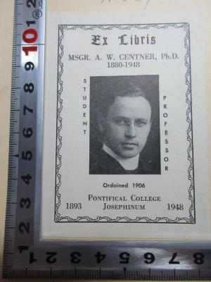 
1 E 27 : The new and revised outline of history : being a plain history of life and mankind (1931);- (Centner, A.W.), Etikett: Exlibris, Ortsangabe, Portrait, Datum; 'Ex Libris
MSGR. A. W. Centner, Ph.D.
1880-1948
Student
Professor
Ordained 1906
Pontifical College
1893 Josephinum 1948'. 