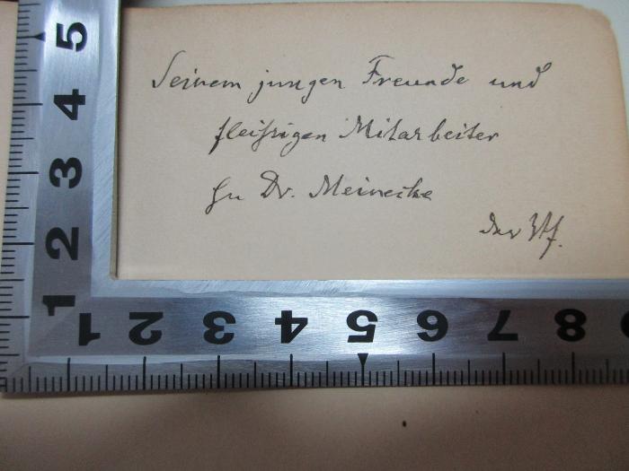 - (Meinecke, Friedrich;Sybel, Heinrich von), Von Hand: Name, Widmung; 'Seinem jungen Freunde und
fleißigen Mitarbeiter
[?] Dr. Meinecke
der Verf.'. ;1 F 110-1 : Die Begründung des Deutschen Reiches durch Wilhelm I. : vornehmlich nach den preußischen Staatsacten (1889)