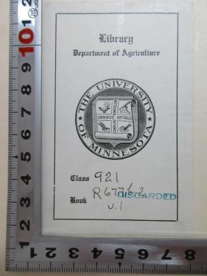 
1 F 258-1 : Theodore Roosevelt and his time : shown in his own letters (1920);- (Department of Agriculture Library University of Minnesota), Etikett: Exlibris, Name, Ortsangabe, Wappen, Motto, Nummer; 'Library
Department of Agriculture
The University of Minnesota
Omnibus Artibus Commune Vinculum
Class 921[handschriftlich] discarded[Stempel]
Book R 611b2 v.I[handschriftlich]'. 