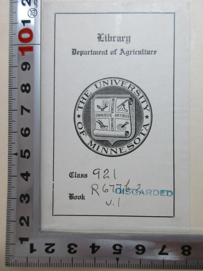 
1 F 258-1 : Theodore Roosevelt and his time : shown in his own letters (1920);- (Department of Agriculture Library University of Minnesota), Etikett: Exlibris, Name, Ortsangabe, Wappen, Motto, Nummer; 'Library
Department of Agriculture
The University of Minnesota
Omnibus Artibus Commune Vinculum
Class 921[handschriftlich] discarded[Stempel]
Book R 611b2 v.I[handschriftlich]'. 