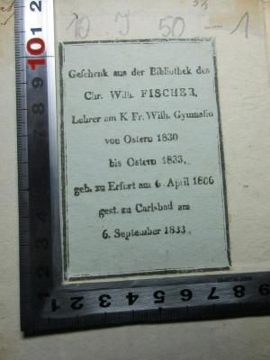 - (Fischer, Chr. Wilh.), Etikett: Name, Ortsangabe, Besitzwechsel; 'Geschenk aus der Bibliothek des
Chr. Wilh. FISCHER,
Lehrer am K. Fr. Wilh. Gymnalio
von Ostern 1830
bis Ostern 1833
geb. zu Erfurt am 6. April 1806
gest. zu Carlsbad am
6. September 1833'. ;10 I 50-1 : Reine Sprachlehre (1801)