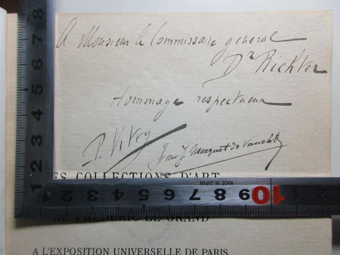 - (Vitry, Paul;Marquet de Vasselo, Jean J.), Von Hand: Name, Widmung; 'A Monsieur h[lommissaire] Commissaire general
Dr Richter
Hommage respect[?]eum
P. Vitry Jean J. Marquet de Vasselot'. ;
10 H 45 : Les collections d'art de Frédéric le Grand à l'exposition universelle de Paris de 1900 : catalogue descriptif (1900)